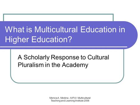Monica A. Medina - IUPUI Multicultural Teaching and Learning Institute 2006 What is Multicultural Education in Higher Education? A Scholarly Response to.