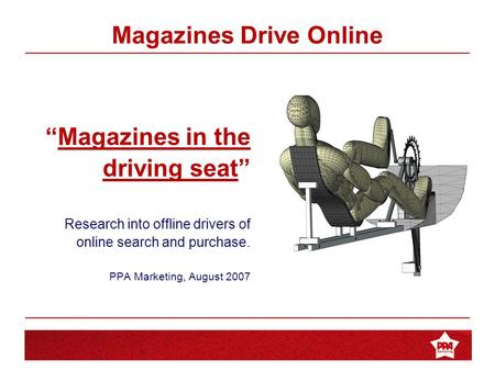 Magazines in the Driving Seat “Magazines in the driving seat” Research into offline drivers of online search and purchase. PPA Marketing, August 2007 Magazines.
