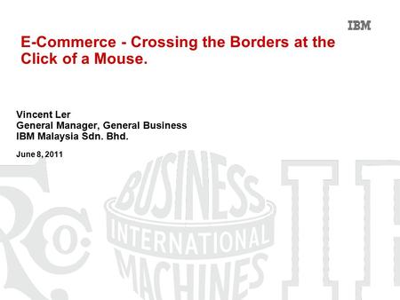 E-Commerce - Crossing the Borders at the Click of a Mouse. Vincent Ler General Manager, General Business IBM Malaysia Sdn. Bhd. June 8, 2011.