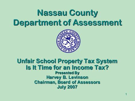 1 Nassau County Department of Assessment Unfair School Property Tax System Is It Time for an Income Tax? Presented By Harvey B. Levinson Chairman, Board.
