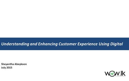 Sheyantha Abeykoon July 2015 Understanding and Enhancing Customer Experience Using Digital.