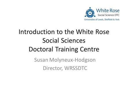 Introduction to the White Rose Social Sciences Doctoral Training Centre Susan Molyneux-Hodgson Director, WRSSDTC.