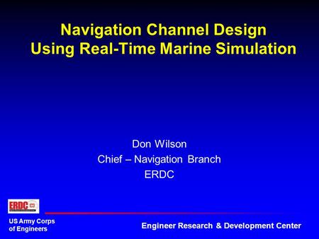 US Army Corps of Engineers Engineer Research & Development Center Navigation Channel Design Using Real-Time Marine Simulation Don Wilson Chief – Navigation.