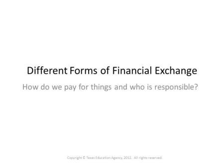 Different Forms of Financial Exchange How do we pay for things and who is responsible? Copyright © Texas Education Agency, 2012. All rights reserved.