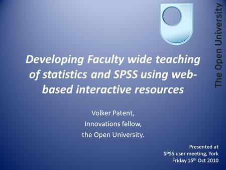 Developing Faculty wide teaching of statistics and SPSS using web- based interactive resources Volker Patent, Innovations fellow, the Open University.