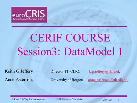 © Keith G Jeffery & Anne AssersonCERIF Course: Data Model 1 20021024 1 CERIF COURSE Session3: DataModel 1 Keith G Jeffery, Director, IT CLRC