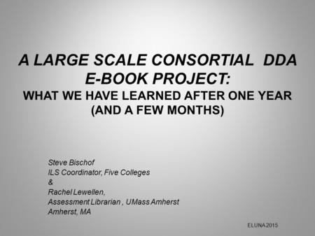 A LARGE SCALE CONSORTIAL DDA E-BOOK PROJECT: WHAT WE HAVE LEARNED AFTER ONE YEAR (AND A FEW MONTHS) Steve Bischof ILS Coordinator, Five Colleges & Rachel.