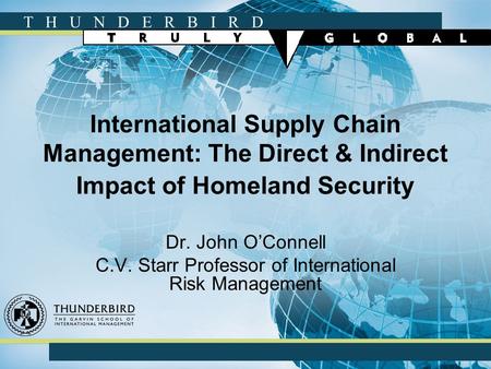 T H U N D E R B I R D International Supply Chain Management: The Direct & Indirect Impact of Homeland Security Dr. John O’Connell C.V. Starr Professor.