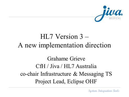 HL7 Version 3 – A new implementation direction Grahame Grieve CfH / Jiva / HL7 Australia co-chair Infrastructure & Messaging TS Project Lead, Eclipse OHF.