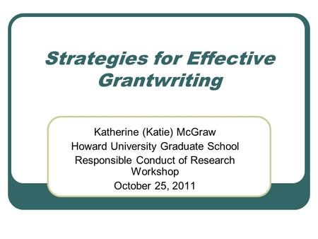 Strategies for Effective Grantwriting Katherine (Katie) McGraw Howard University Graduate School Responsible Conduct of Research Workshop October 25, 2011.