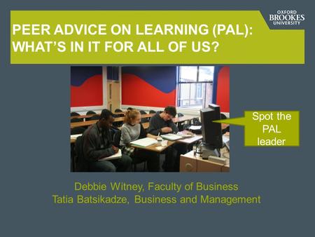 PEER ADVICE ON LEARNING (PAL): WHAT’S IN IT FOR ALL OF US? Debbie Witney, Faculty of Business Tatia Batsikadze, Business and Management Spot the PAL leader.