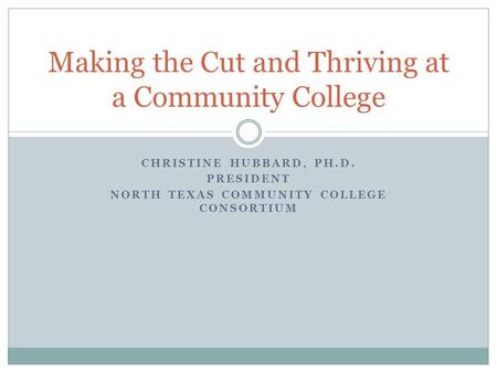 CHRISTINE HUBBARD, PH.D. PRESIDENT NORTH TEXAS COMMUNITY COLLEGE CONSORTIUM Making the Cut and Thriving at a Community College.