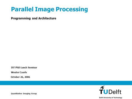 October 26, 2006 Parallel Image Processing Programming and Architecture IST PhD Lunch Seminar Wouter Caarls Quantitative Imaging Group.