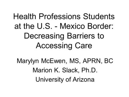 Health Professions Students at the U.S. - Mexico Border: Decreasing Barriers to Accessing Care Marylyn McEwen, MS, APRN, BC Marion K. Slack, Ph.D. University.