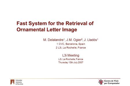 Fast System for the Retrieval of Ornamental Letter Image M. Delalandre 1, J.M. Ogier 2, J. Lladós 1 1 CVC, Barcelona, Spain 2 L3i, La Rochelle, France.