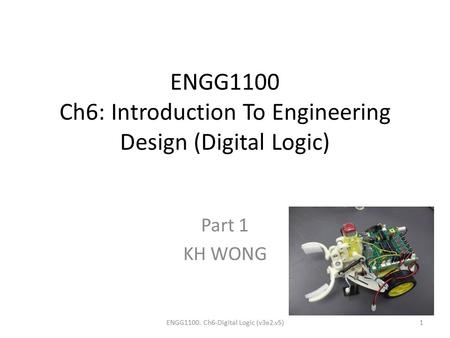 ENGG1100 Ch6: Introduction To Engineering Design (Digital Logic) Part 1 KH WONG ENGG1100. Ch6-Digital Logic (v3e2.v5)1.
