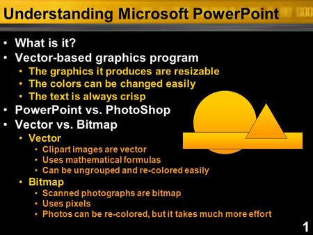 1 Understanding Microsoft PowerPoint What is it? Vector-based graphics program The graphics it produces are resizable The colors can be changed easily.
