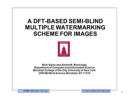 NYMAN 2004, New York City 1 E. Ganic & Ahmet M. Eskicioglu A DFT-BASED SEMI-BLIND MULTIPLE WATERMARKING SCHEME FOR IMAGES Emir Ganic and Ahmet M. Eskicioglu.