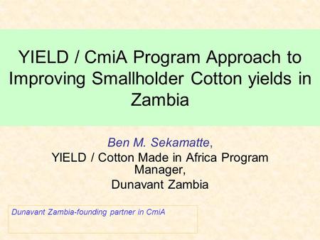 YIELD / CmiA Program Approach to Improving Smallholder Cotton yields in Zambia Ben M. Sekamatte, YIELD / Cotton Made in Africa Program Manager, Dunavant.