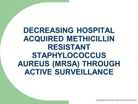 DECREASING HOSPITAL ACQUIRED METHICILLIN RESISTANT STAPHYLOCOCCUS AUREUS (MRSA) THROUGH ACTIVE SURVEILLANCE Confidential: For Quality Improvement Purposes.