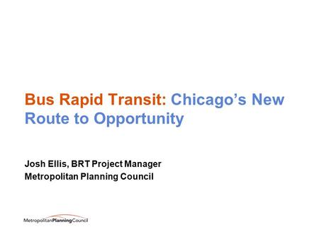Bus Rapid Transit: Chicago’s New Route to Opportunity Josh Ellis, BRT Project Manager Metropolitan Planning Council.