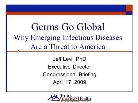 Germs Go Global Why Emerging Infectious Diseases Are a Threat to America Jeff Levi, PhD Executive Director Congressional Briefing April 17, 2009.