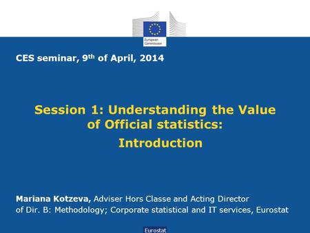 Session 1: Understanding the Value of Official statistics: Introduction Eurostat CES seminar, 9 th of April, 2014 Mariana Kotzeva, Adviser Hors Classe.