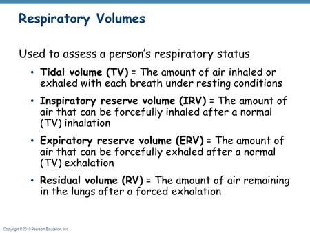 Copyright © 2010 Pearson Education, Inc. Respiratory Volumes Used to assess a person’s respiratory status Tidal volume (TV) = The amount of air inhaled.