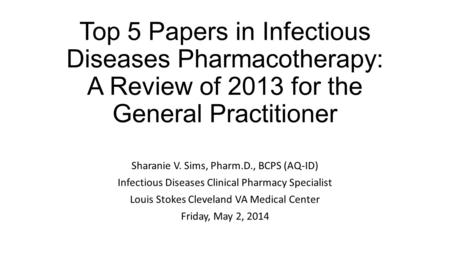 Top 5 Papers in Infectious Diseases Pharmacotherapy: A Review of 2013 for the General Practitioner Sharanie V. Sims, Pharm.D., BCPS (AQ-ID) Infectious.