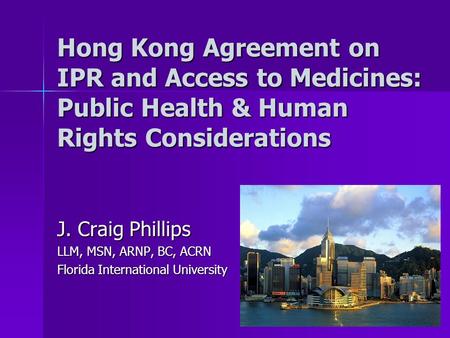Hong Kong Agreement on IPR and Access to Medicines: Public Health & Human Rights Considerations J. Craig Phillips LLM, MSN, ARNP, BC, ACRN Florida International.