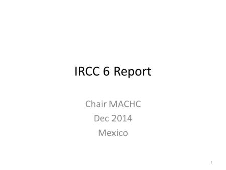 IRCC 6 Report Chair MACHC Dec 2014 Mexico 1. Chair Report IRCC6 Report presented after consultation with the chair of the three working groups. The IRCC.