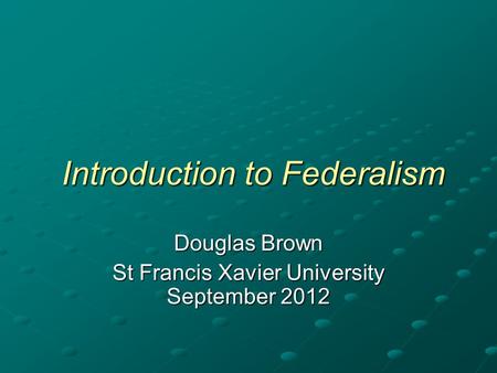 Introduction to Federalism Introduction to Federalism Douglas Brown St Francis Xavier University September 2012.