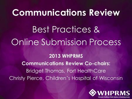 Communications Review Best Practices & Online Submission Process 2013 WHPRMS Communications Review Co-chairs: Bridget Thomas, Fort HealthCare Christy Pierce,