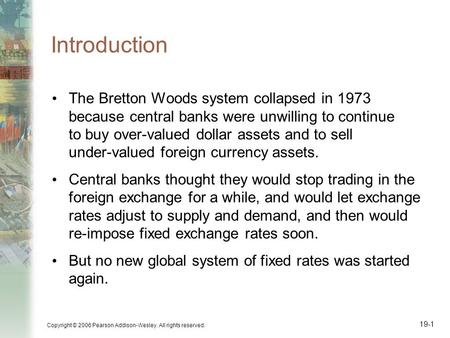 Copyright © 2006 Pearson Addison-Wesley. All rights reserved. 19-1 Introduction The Bretton Woods system collapsed in 1973 because central banks were unwilling.