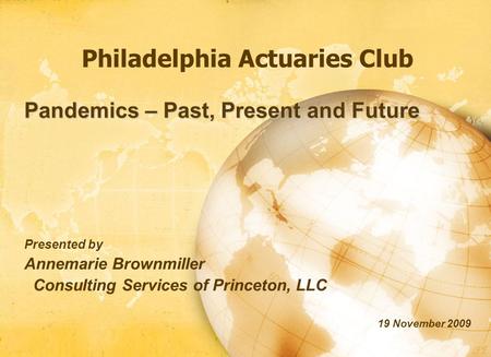 Philadelphia Actuaries Club Pandemics – Past, Present and Future Presented by Annemarie Brownmiller Consulting Services of Princeton, LLC 19 November 2009.