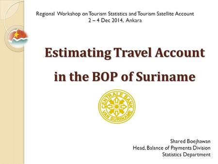 Estimating Travel Account in the BOP of Suriname Regional Workshop on Tourism Statistics and Tourism Satellite Account 2 – 4 Dec 2014, Ankara Shared Boejhawan.