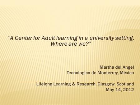 Martha del Angel Tecnologico de Monterrey, México Lifelong Learning & Research, Glasgow, Scotland May 14, 2012 “A Center for Adult learning in a university.