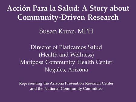 Acción Para la Salud: A Story about Community-Driven Research Susan Kunz, MPH Director of Platicamos Salud (Health and Wellness) Mariposa Community Health.