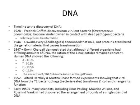 DNA Timeline to the discovery of DNA: 1928 – Fredrick Griffith discovers non-virulent bacteria (Streptococcus pneumoniae) become virulent when in contact.