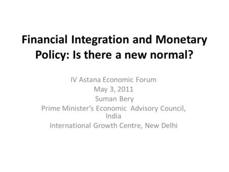 Financial Integration and Monetary Policy: Is there a new normal? IV Astana Economic Forum May 3, 2011 Suman Bery Prime Minister’s Economic Advisory Council,