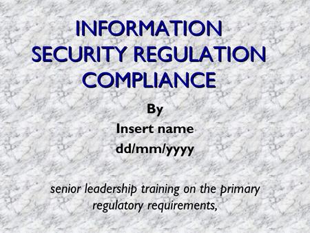 INFORMATION SECURITY REGULATION COMPLIANCE By Insert name dd/mm/yyyy senior leadership training on the primary regulatory requirements,