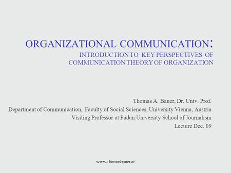 Www.thomasbauer.at ORGANIZATIONAL COMMUNICATION : INTRODUCTION TO KEY PERSPECTIVES OF COMMUNICATION THEORY OF ORGANIZATION Thomas A. Bauer, Dr. Univ. Prof.