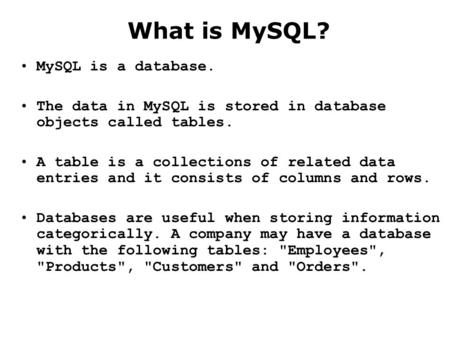 What is MySQL? MySQL is a database. The data in MySQL is stored in database objects called tables. A table is a collections of related data entries and.