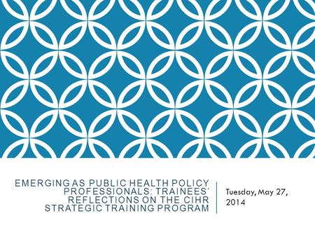 EMERGING AS PUBLIC HEALTH POLICY PROFESSIONALS: TRAINEES’ REFLECTIONS ON THE CIHR STRATEGIC TRAINING PROGRAM Tuesday, May 27, 2014.