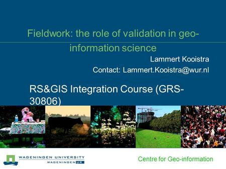 Centre for Geo-information Fieldwork: the role of validation in geo- information science RS&GIS Integration Course (GRS- 30806) Lammert Kooistra Contact: