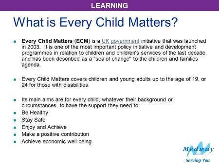 LEARNING What is Every Child Matters? Every Child Matters (ECM) is a UK government initiative that was launched in 2003. It is one of the most important.