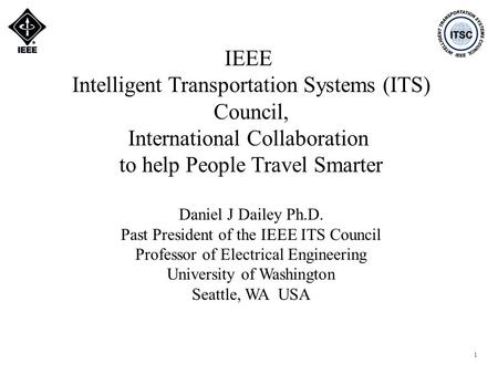 1 IEEE Intelligent Transportation Systems (ITS) Council, International Collaboration to help People Travel Smarter Daniel J Dailey Ph.D. Past President.