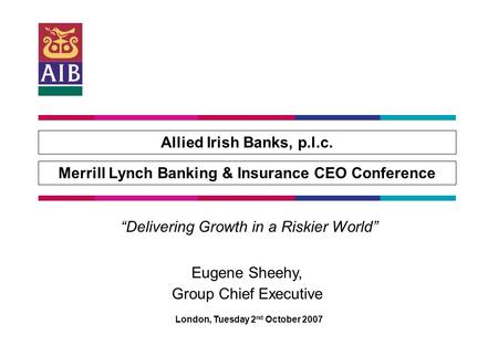 Allied Irish Banks, p.l.c. Merrill Lynch Banking & Insurance CEO Conference London, Tuesday 2 nd October 2007 “Delivering Growth in a Riskier World” Eugene.