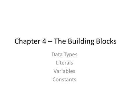 Chapter 4 – The Building Blocks Data Types Literals Variables Constants.