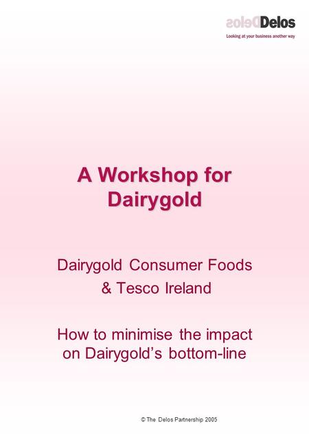 © The Delos Partnership 2005 A Workshop for Dairygold Dairygold Consumer Foods & Tesco Ireland How to minimise the impact on Dairygold’s bottom-line.